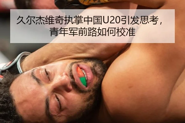 久尔杰维奇执掌中国U20引发思考，青年军前路如何校准